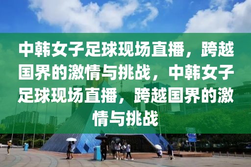 中韩女子足球现场直播，跨越国界的激情与挑战，中韩女子足球现场直播，跨越国界的激情与挑战