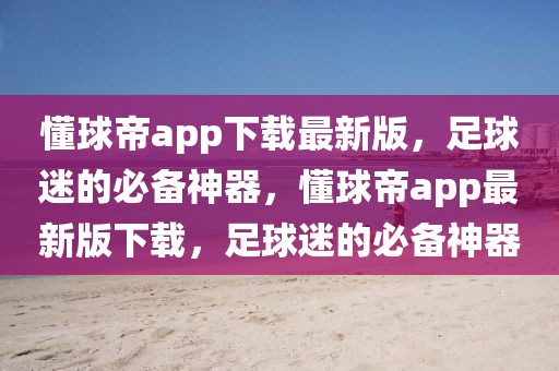 懂球帝app下载最新版，足球迷的必备神器，懂球帝app最新版下载，足球迷的必备神器