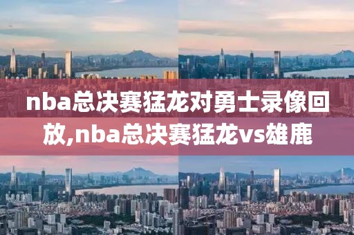 nba总决赛猛龙对勇士录像回放,nba总决赛猛龙vs雄鹿