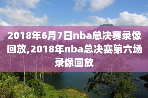 2018年6月7日nba总决赛录像回放,2018年nba总决赛第六场录像回放