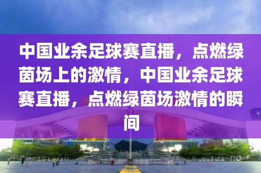 中国业余足球赛直播，点燃绿茵场上的激情，中国业余足球赛直播，点燃绿茵场激情的瞬间