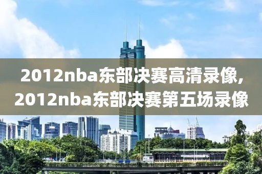 2012nba东部决赛高清录像,2012nba东部决赛第五场录像