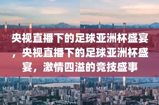 央视直播下的足球亚洲杯盛宴，央视直播下的足球亚洲杯盛宴，激情四溢的竞技盛事