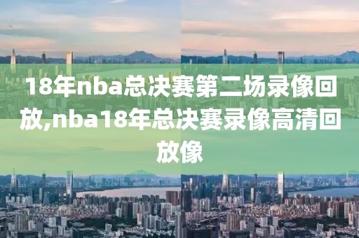 18年nba总决赛第二场录像回放,nba18年总决赛录像高清回放像