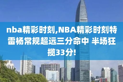 nba精彩时刻,NBA精彩时刻特雷杨常规超远三分命中 半场狂揽33分!