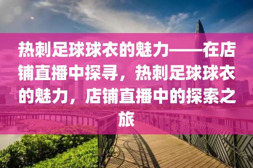 热刺足球球衣的魅力——在店铺直播中探寻，热刺足球球衣的魅力，店铺直播中的探索之旅