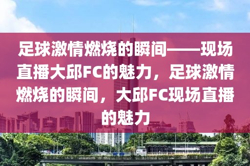 足球激情燃烧的瞬间——现场直播大邱FC的魅力，足球激情燃烧的瞬间，大邱FC现场直播的魅力