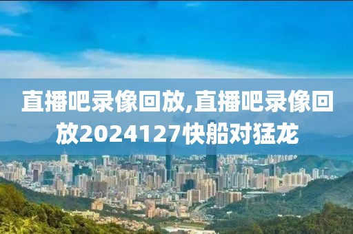 直播吧录像回放,直播吧录像回放2024127快船对猛龙