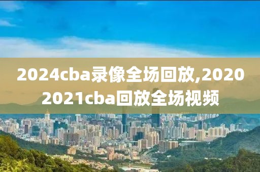 2024cba录像全场回放,20202021cba回放全场视频