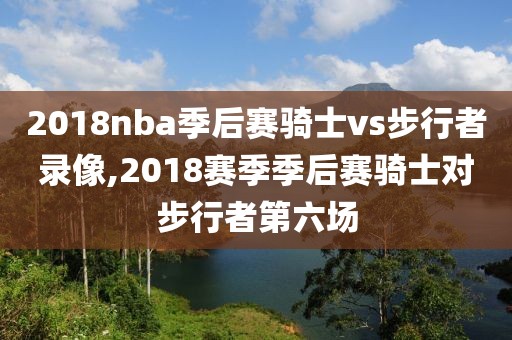 2018nba季后赛骑士vs步行者录像,2018赛季季后赛骑士对步行者第六场