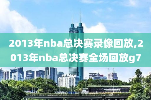 2013年nba总决赛录像回放,2013年nba总决赛全场回放g7