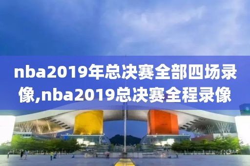 nba2019年总决赛全部四场录像,nba2019总决赛全程录像