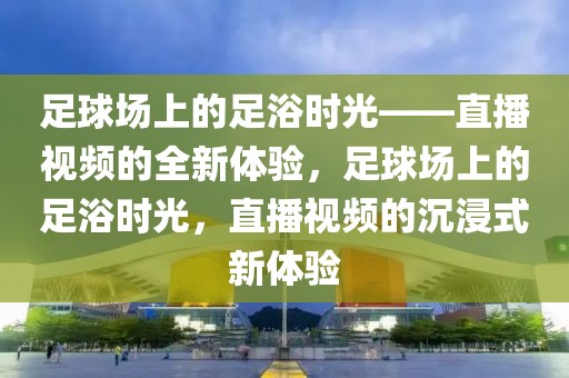 足球场上的足浴时光——直播视频的全新体验，足球场上的足浴时光，直播视频的沉浸式新体验