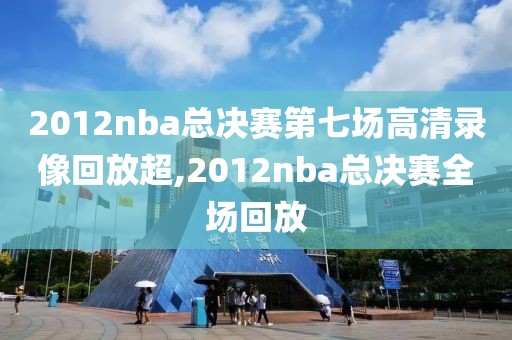 2012nba总决赛第七场高清录像回放超,2012nba总决赛全场回放