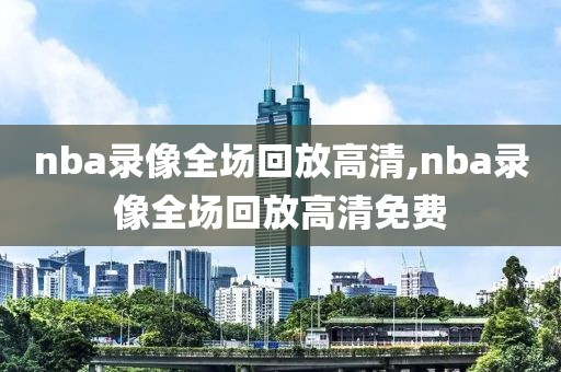 nba录像全场回放高清,nba录像全场回放高清免费