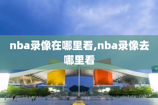 nba录像在哪里看,nba录像去哪里看