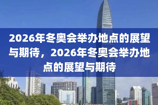 2026年冬奥会举办地点的展望与期待，2026年冬奥会举办地点的展望与期待