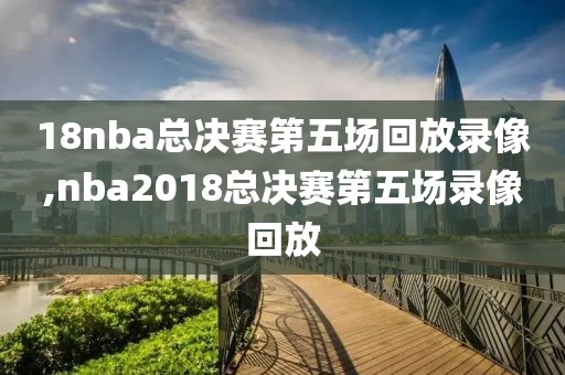 18nba总决赛第五场回放录像,nba2018总决赛第五场录像回放