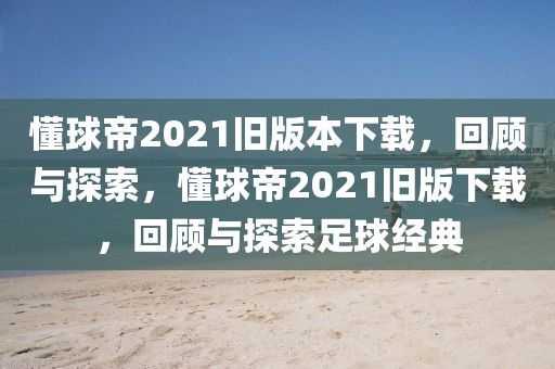 懂球帝2021旧版本下载，回顾与探索，懂球帝2021旧版下载，回顾与探索足球经典