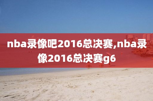 nba录像吧2016总决赛,nba录像2016总决赛g6