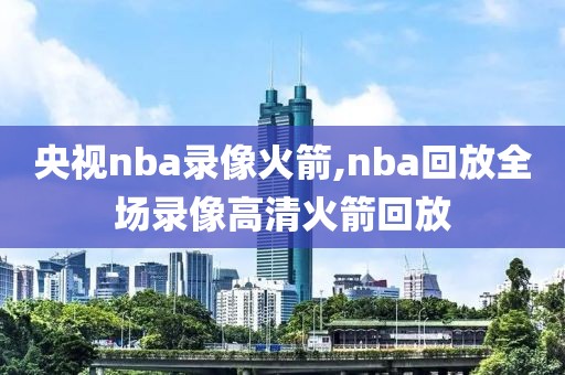 央视nba录像火箭,nba回放全场录像高清火箭回放