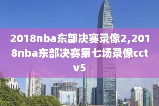 2018nba东部决赛录像2,2018nba东部决赛第七场录像cctv5