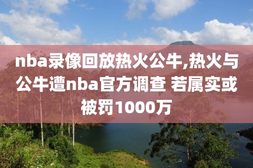 nba录像回放热火公牛,热火与公牛遭nba官方调查 若属实或被罚1000万