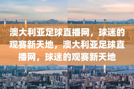 澳大利亚足球直播网，球迷的观赛新天地，澳大利亚足球直播网，球迷的观赛新天地