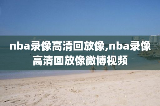 nba录像高清回放像,nba录像高清回放像微博视频