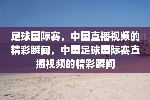 足球国际赛，中国直播视频的精彩瞬间，中国足球国际赛直播视频的精彩瞬间