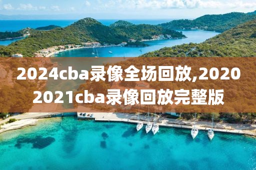 2024cba录像全场回放,20202021cba录像回放完整版