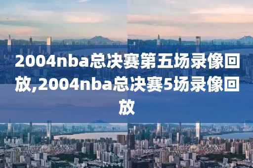 2004nba总决赛第五场录像回放,2004nba总决赛5场录像回放