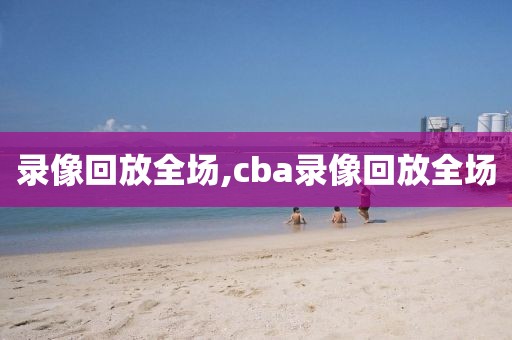 录像回放全场,cba录像回放全场