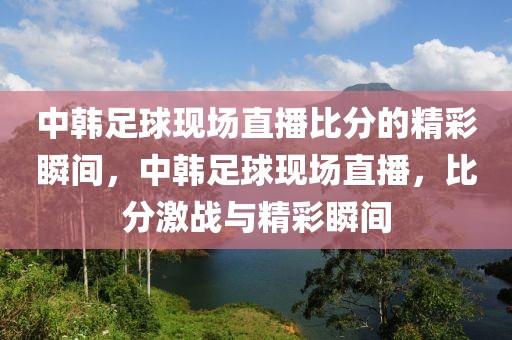 中韩足球现场直播比分的精彩瞬间，中韩足球现场直播，比分激战与精彩瞬间