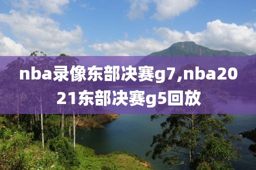 nba录像东部决赛g7,nba2021东部决赛g5回放