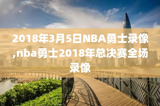 2018年3月5日NBA勇士录像,nba勇士2018年总决赛全场录像