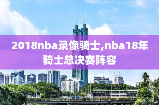 2018nba录像骑士,nba18年骑士总决赛阵容