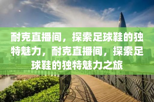 耐克直播间，探索足球鞋的独特魅力，耐克直播间，探索足球鞋的独特魅力之旅