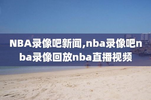 NBA录像吧新闻,nba录像吧nba录像回放nba直播视频