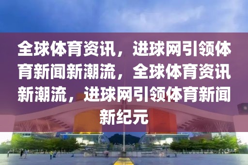 全球体育资讯，进球网引领体育新闻新潮流，全球体育资讯新潮流，进球网引领体育新闻新纪元