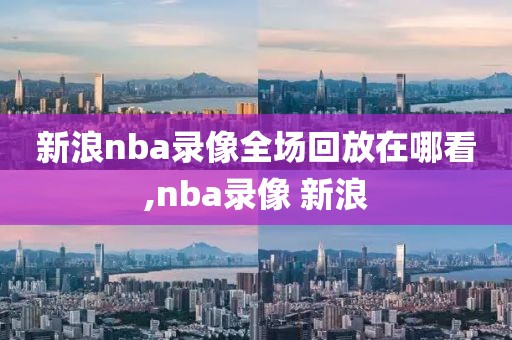 新浪nba录像全场回放在哪看,nba录像 新浪