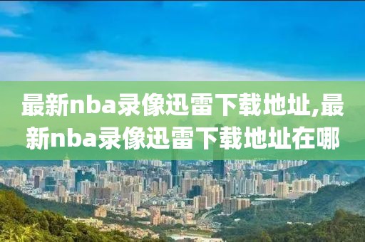 最新nba录像迅雷下载地址,最新nba录像迅雷下载地址在哪