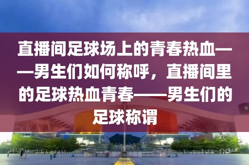 直播间足球场上的青春热血——男生们如何称呼，直播间里的足球热血青春——男生们的足球称谓