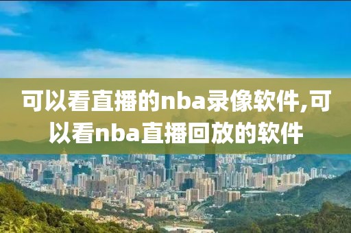 可以看直播的nba录像软件,可以看nba直播回放的软件