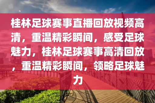 桂林足球赛事直播回放视频高清，重温精彩瞬间，感受足球魅力，桂林足球赛事高清回放，重温精彩瞬间，领略足球魅力