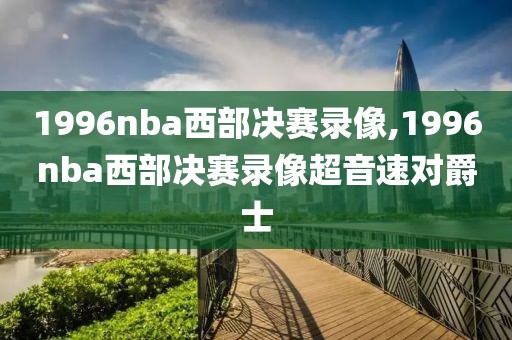 1996nba西部决赛录像,1996nba西部决赛录像超音速对爵士