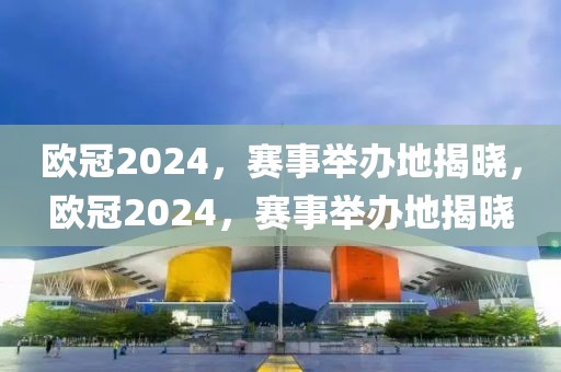 欧冠2024，赛事举办地揭晓，欧冠2024，赛事举办地揭晓