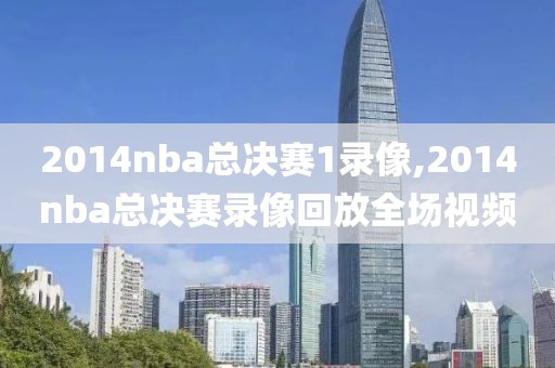 2014nba总决赛1录像,2014nba总决赛录像回放全场视频