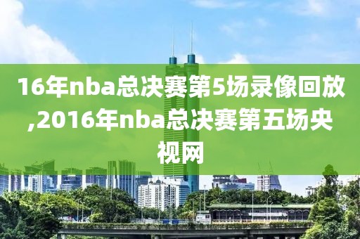 16年nba总决赛第5场录像回放,2016年nba总决赛第五场央视网