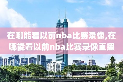 在哪能看以前nba比赛录像,在哪能看以前nba比赛录像直播